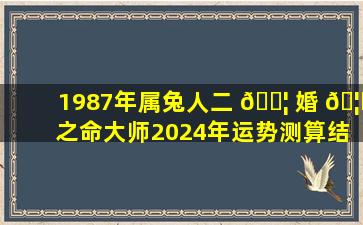 1987年属兔人二 🐦 婚 🦍 之命大师2024年运势测算结果准确吗